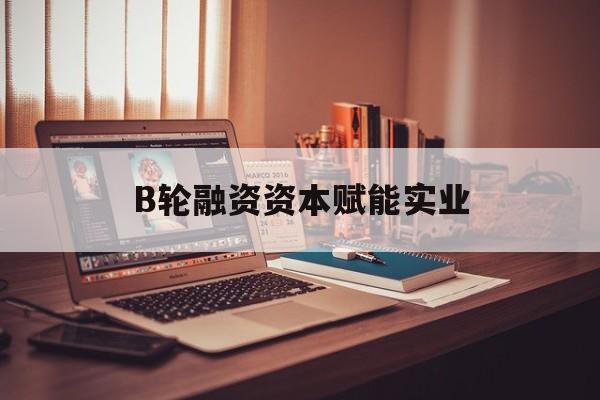 日照市B轮融资资本赋能实业(b轮融资公司值得工作吗)
